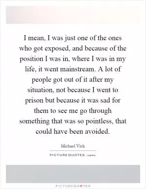 I mean, I was just one of the ones who got exposed, and because of the position I was in, where I was in my life, it went mainstream. A lot of people got out of it after my situation, not because I went to prison but because it was sad for them to see me go through something that was so pointless, that could have been avoided Picture Quote #1