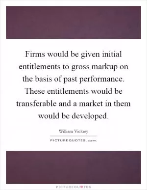 Firms would be given initial entitlements to gross markup on the basis of past performance. These entitlements would be transferable and a market in them would be developed Picture Quote #1