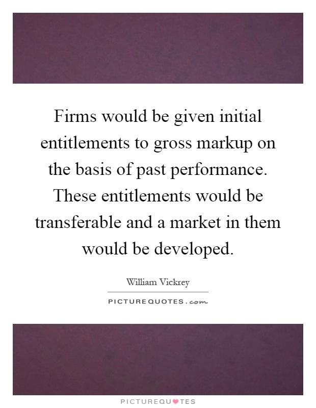 Firms would be given initial entitlements to gross markup on the basis of past performance. These entitlements would be transferable and a market in them would be developed Picture Quote #1