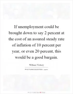 If unemployment could be brought down to say 2 percent at the cost of an assured steady rate of inflation of 10 percent per year, or even 20 percent, this would be a good bargain Picture Quote #1