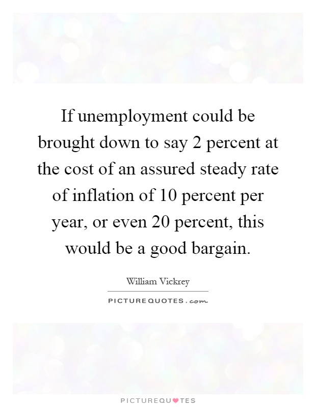 If unemployment could be brought down to say 2 percent at the cost of an assured steady rate of inflation of 10 percent per year, or even 20 percent, this would be a good bargain Picture Quote #1