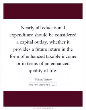 Nearly all educational expenditure should be considered a capital outlay, whether it provides a future return in the form of enhanced taxable income or in terms of an enhanced quality of life Picture Quote #1