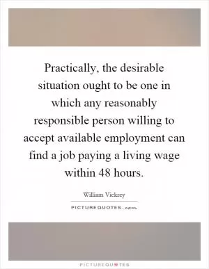 Practically, the desirable situation ought to be one in which any reasonably responsible person willing to accept available employment can find a job paying a living wage within 48 hours Picture Quote #1