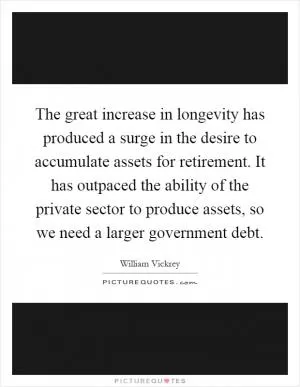 The great increase in longevity has produced a surge in the desire to accumulate assets for retirement. It has outpaced the ability of the private sector to produce assets, so we need a larger government debt Picture Quote #1