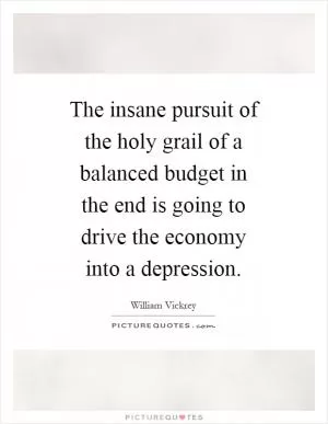 The insane pursuit of the holy grail of a balanced budget in the end is going to drive the economy into a depression Picture Quote #1