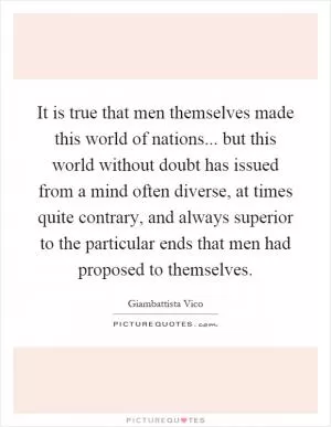 It is true that men themselves made this world of nations... but this world without doubt has issued from a mind often diverse, at times quite contrary, and always superior to the particular ends that men had proposed to themselves Picture Quote #1