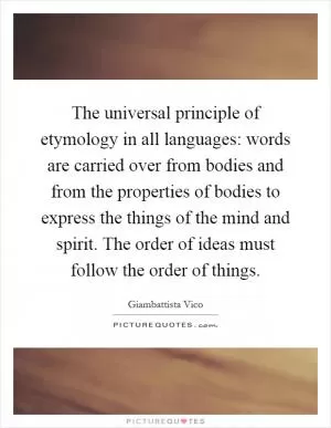 The universal principle of etymology in all languages: words are carried over from bodies and from the properties of bodies to express the things of the mind and spirit. The order of ideas must follow the order of things Picture Quote #1