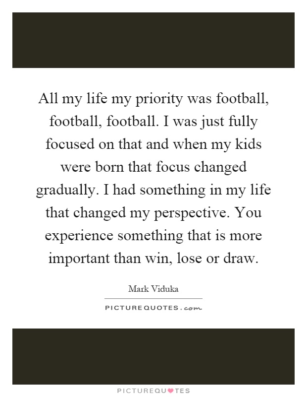 All my life my priority was football, football, football. I was just fully focused on that and when my kids were born that focus changed gradually. I had something in my life that changed my perspective. You experience something that is more important than win, lose or draw Picture Quote #1