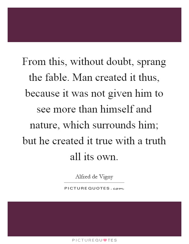 From this, without doubt, sprang the fable. Man created it thus, because it was not given him to see more than himself and nature, which surrounds him; but he created it true with a truth all its own Picture Quote #1