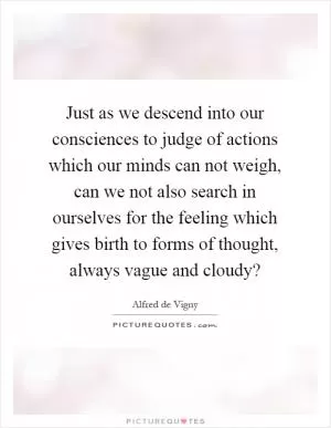 Just as we descend into our consciences to judge of actions which our minds can not weigh, can we not also search in ourselves for the feeling which gives birth to forms of thought, always vague and cloudy? Picture Quote #1
