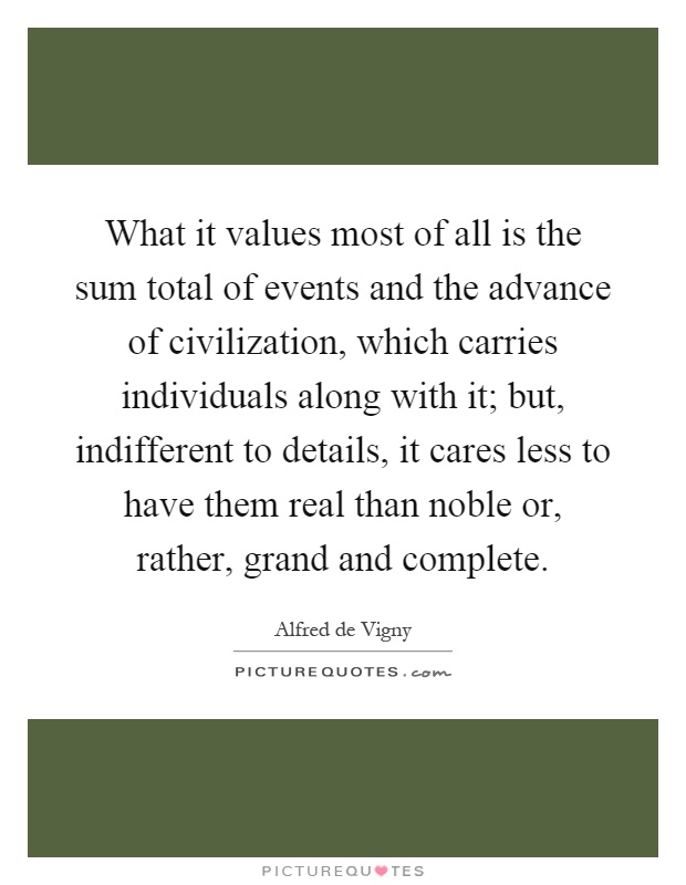 What it values most of all is the sum total of events and the advance of civilization, which carries individuals along with it; but, indifferent to details, it cares less to have them real than noble or, rather, grand and complete Picture Quote #1