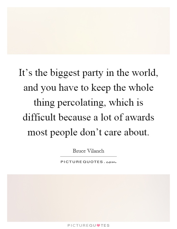 It's the biggest party in the world, and you have to keep the whole thing percolating, which is difficult because a lot of awards most people don't care about Picture Quote #1