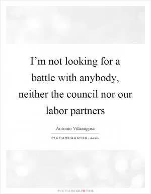 I’m not looking for a battle with anybody, neither the council nor our labor partners Picture Quote #1