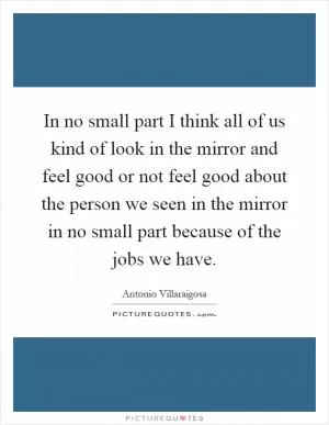 In no small part I think all of us kind of look in the mirror and feel good or not feel good about the person we seen in the mirror in no small part because of the jobs we have Picture Quote #1