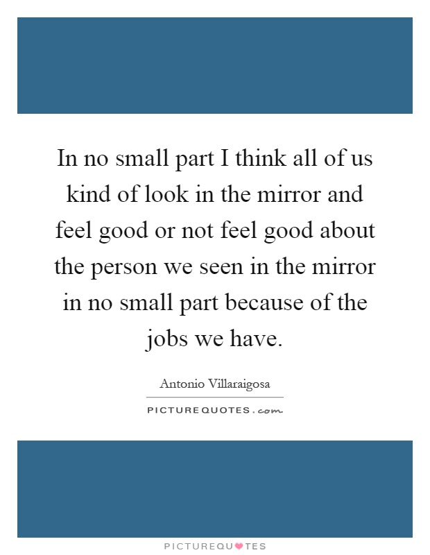 In no small part I think all of us kind of look in the mirror and feel good or not feel good about the person we seen in the mirror in no small part because of the jobs we have Picture Quote #1