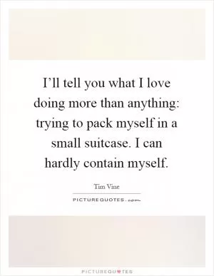 I’ll tell you what I love doing more than anything: trying to pack myself in a small suitcase. I can hardly contain myself Picture Quote #1
