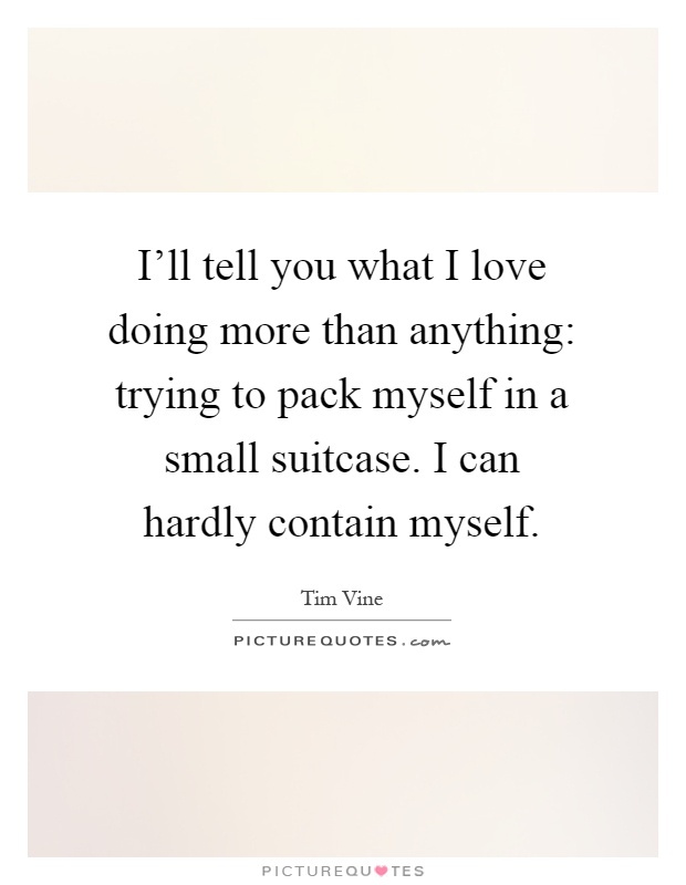 I'll tell you what I love doing more than anything: trying to pack myself in a small suitcase. I can hardly contain myself Picture Quote #1