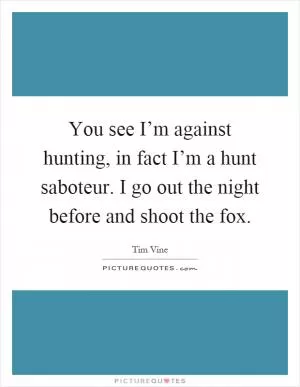 You see I’m against hunting, in fact I’m a hunt saboteur. I go out the night before and shoot the fox Picture Quote #1
