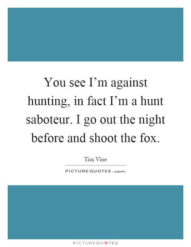 You see I'm against hunting, in fact I'm a hunt saboteur. I go out the night before and shoot the fox Picture Quote #1