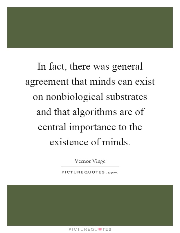 In fact, there was general agreement that minds can exist on nonbiological substrates and that algorithms are of central importance to the existence of minds Picture Quote #1