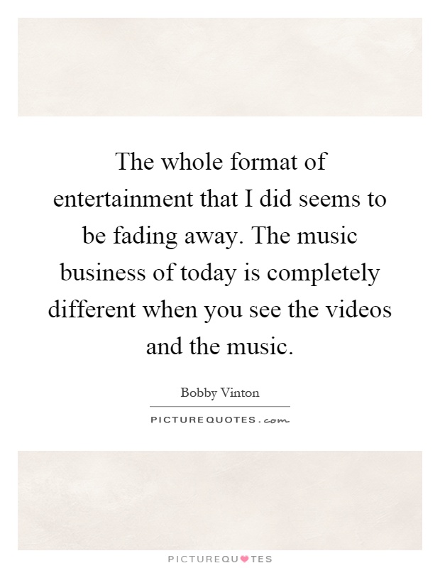 The whole format of entertainment that I did seems to be fading away. The music business of today is completely different when you see the videos and the music Picture Quote #1