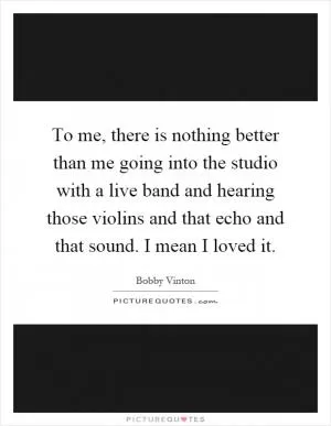 To me, there is nothing better than me going into the studio with a live band and hearing those violins and that echo and that sound. I mean I loved it Picture Quote #1