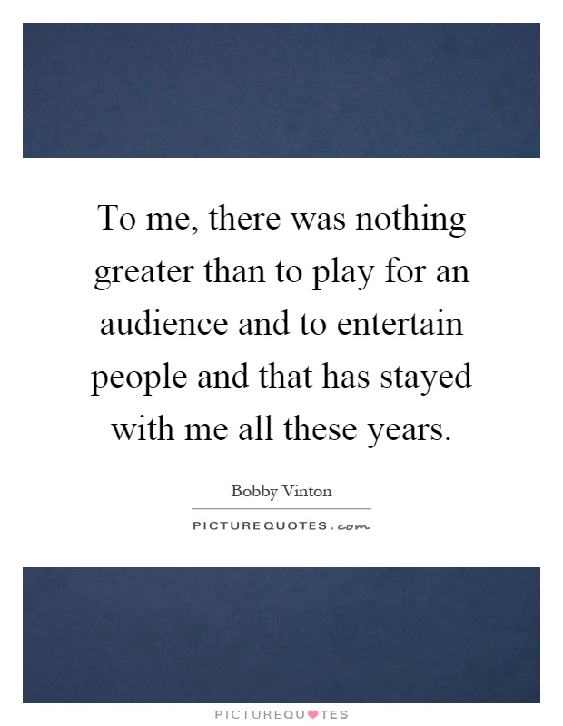 To me, there was nothing greater than to play for an audience and to entertain people and that has stayed with me all these years Picture Quote #1
