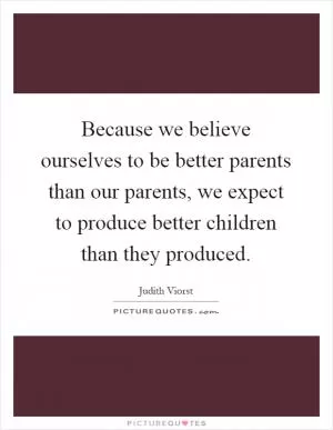 Because we believe ourselves to be better parents than our parents, we expect to produce better children than they produced Picture Quote #1