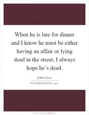 When he is late for dinner and I know he must be either having an affair or lying dead in the street, I always hope he’s dead Picture Quote #1