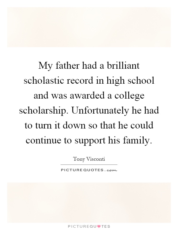 My father had a brilliant scholastic record in high school and was awarded a college scholarship. Unfortunately he had to turn it down so that he could continue to support his family Picture Quote #1