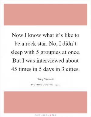 Now I know what it’s like to be a rock star. No, I didn’t sleep with 5 groupies at once. But I was interviewed about 45 times in 5 days in 3 cities Picture Quote #1