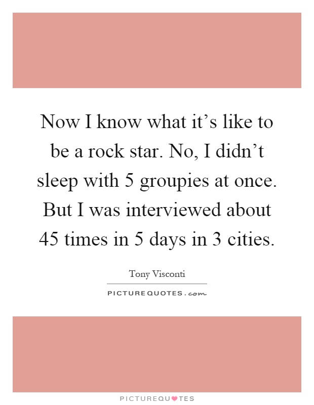 Now I know what it's like to be a rock star. No, I didn't sleep with 5 groupies at once. But I was interviewed about 45 times in 5 days in 3 cities Picture Quote #1