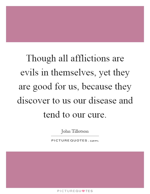 Though all afflictions are evils in themselves, yet they are good for us, because they discover to us our disease and tend to our cure Picture Quote #1