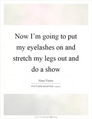 Now I’m going to put my eyelashes on and stretch my legs out and do a show Picture Quote #1
