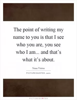 The point of writing my name to you is that I see who you are, you see who I am... and that’s what it’s about Picture Quote #1