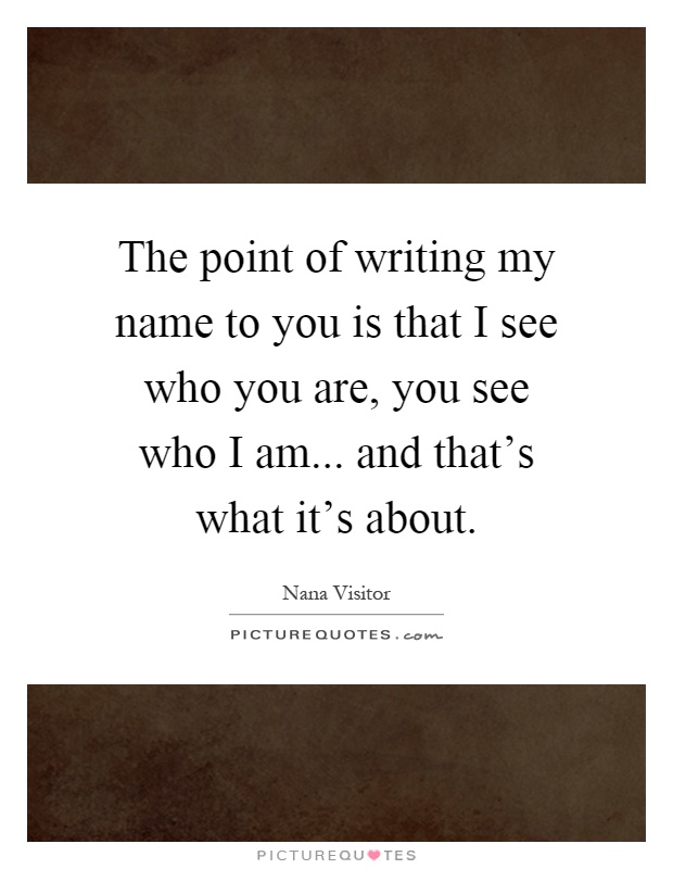 The point of writing my name to you is that I see who you are, you see who I am... and that's what it's about Picture Quote #1