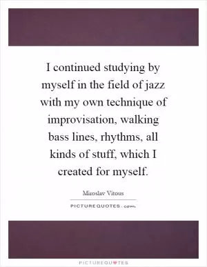 I continued studying by myself in the field of jazz with my own technique of improvisation, walking bass lines, rhythms, all kinds of stuff, which I created for myself Picture Quote #1