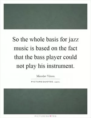 So the whole basis for jazz music is based on the fact that the bass player could not play his instrument Picture Quote #1