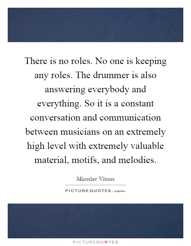 There is no roles. No one is keeping any roles. The drummer is also answering everybody and everything. So it is a constant conversation and communication between musicians on an extremely high level with extremely valuable material, motifs, and melodies Picture Quote #1