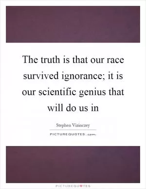 The truth is that our race survived ignorance; it is our scientific genius that will do us in Picture Quote #1