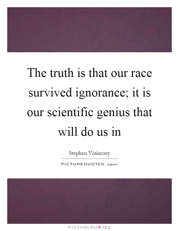 The truth is that our race survived ignorance; it is our scientific genius that will do us in Picture Quote #1