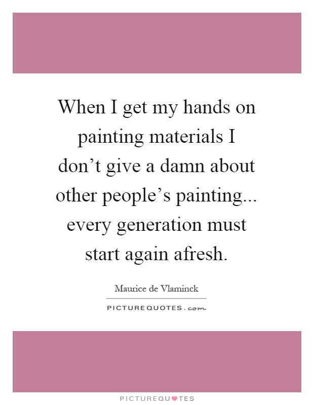 When I get my hands on painting materials I don't give a damn about other people's painting... every generation must start again afresh Picture Quote #1