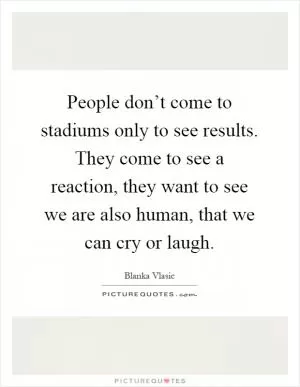 People don’t come to stadiums only to see results. They come to see a reaction, they want to see we are also human, that we can cry or laugh Picture Quote #1