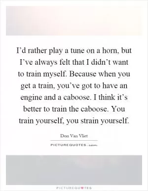 I’d rather play a tune on a horn, but I’ve always felt that I didn’t want to train myself. Because when you get a train, you’ve got to have an engine and a caboose. I think it’s better to train the caboose. You train yourself, you strain yourself Picture Quote #1