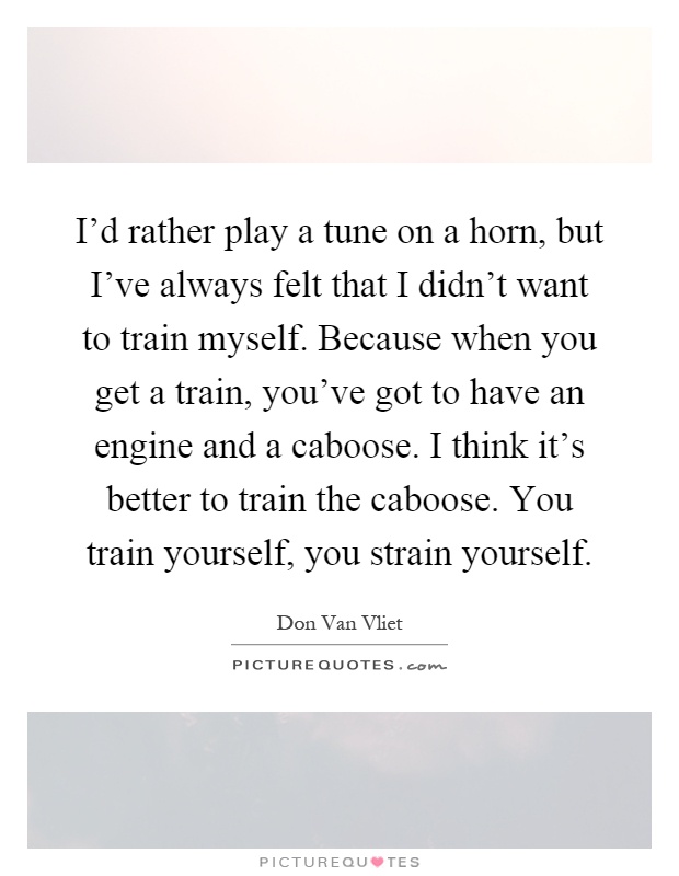 I'd rather play a tune on a horn, but I've always felt that I didn't want to train myself. Because when you get a train, you've got to have an engine and a caboose. I think it's better to train the caboose. You train yourself, you strain yourself Picture Quote #1
