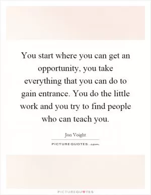 You start where you can get an opportunity, you take everything that you can do to gain entrance. You do the little work and you try to find people who can teach you Picture Quote #1