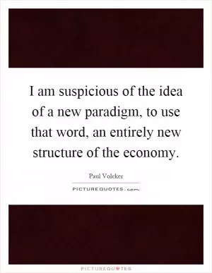 I am suspicious of the idea of a new paradigm, to use that word, an entirely new structure of the economy Picture Quote #1