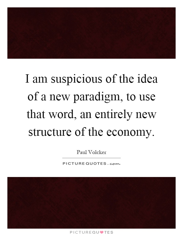 I am suspicious of the idea of a new paradigm, to use that word, an entirely new structure of the economy Picture Quote #1