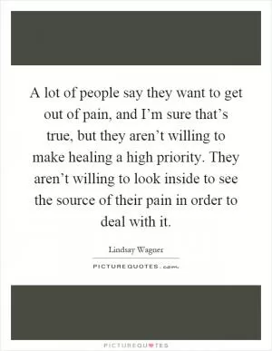 A lot of people say they want to get out of pain, and I’m sure that’s true, but they aren’t willing to make healing a high priority. They aren’t willing to look inside to see the source of their pain in order to deal with it Picture Quote #1