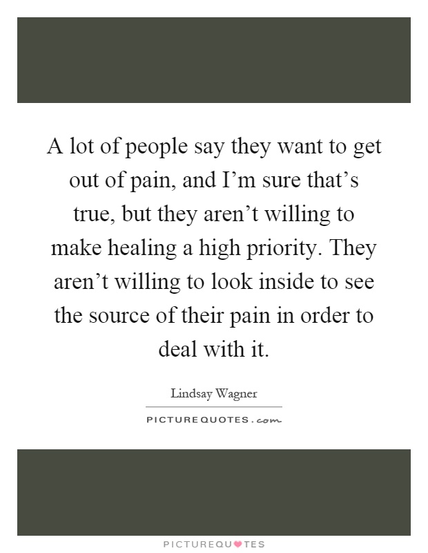 A lot of people say they want to get out of pain, and I'm sure that's true, but they aren't willing to make healing a high priority. They aren't willing to look inside to see the source of their pain in order to deal with it Picture Quote #1